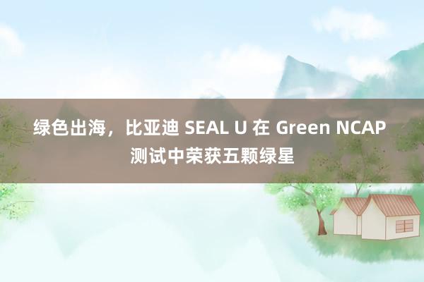 绿色出海，比亚迪 SEAL U 在 Green NCAP 测试中荣获五颗绿星
