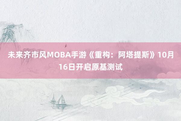 未来齐市风MOBA手游《重构：阿塔提斯》10月16日开启原基测试