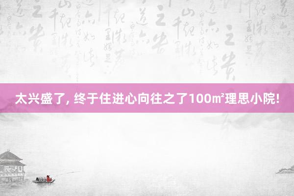 太兴盛了, 终于住进心向往之了100㎡理思小院!