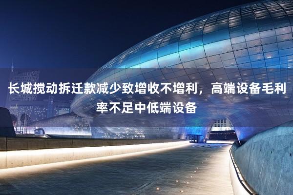长城搅动拆迁款减少致增收不增利，高端设备毛利率不足中低端设备