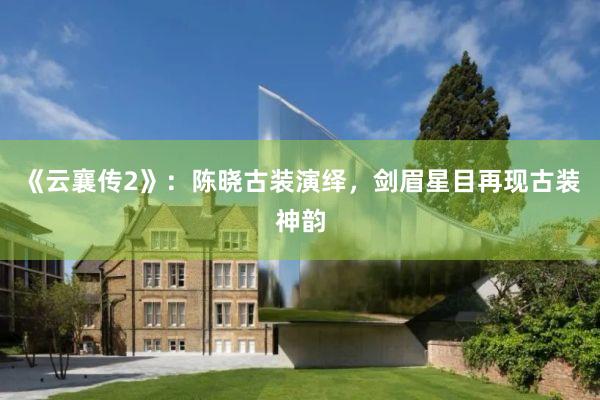 《云襄传2》：陈晓古装演绎，剑眉星目再现古装神韵