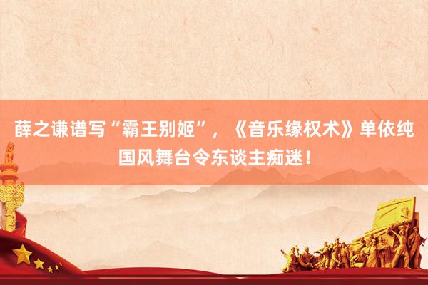 薛之谦谱写“霸王别姬”,《音乐缘权术》单依纯国风舞台令东谈主痴迷!