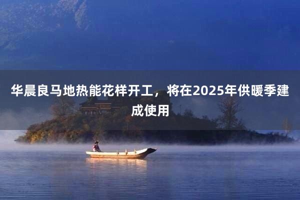 华晨良马地热能花样开工，将在2025年供暖季建成使用