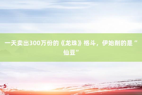 一天卖出300万份的《龙珠》格斗，伊始削的是“仙豆”