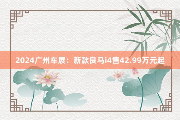 2024广州车展：新款良马i4售42.99万元起