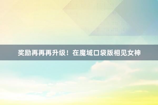 奖励再再再升级！在魔域口袋版相见女神