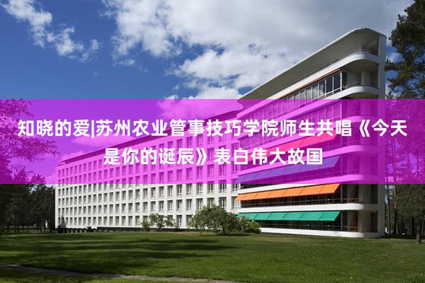 知晓的爱|苏州农业管事技巧学院师生共唱《今天是你的诞辰》表白伟大故国