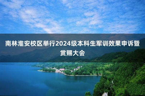 南林淮安校区举行2024级本科生军训效果申诉暨赏赐大会