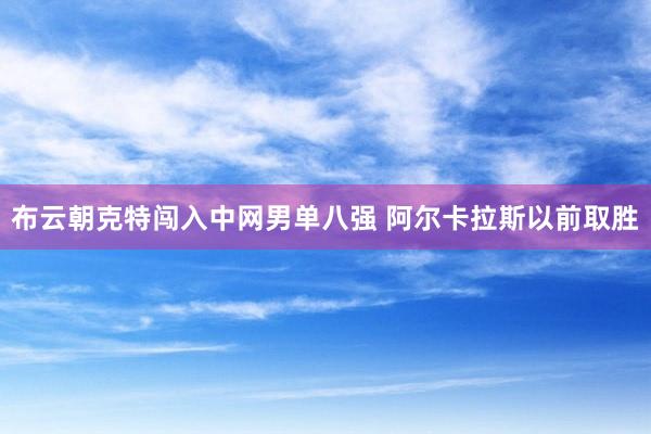 布云朝克特闯入中网男单八强 阿尔卡拉斯以前取胜