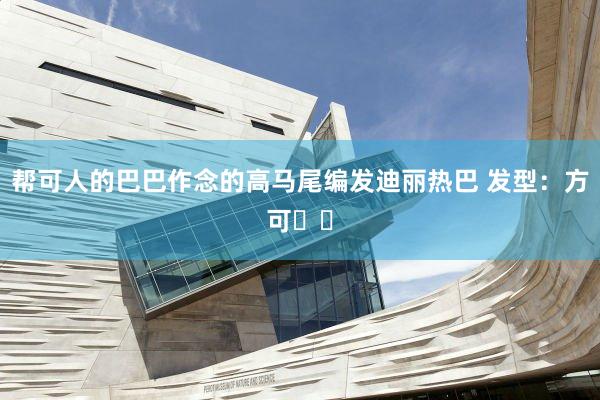 帮可人的巴巴作念的高马尾编发迪丽热巴 发型：方可✌️