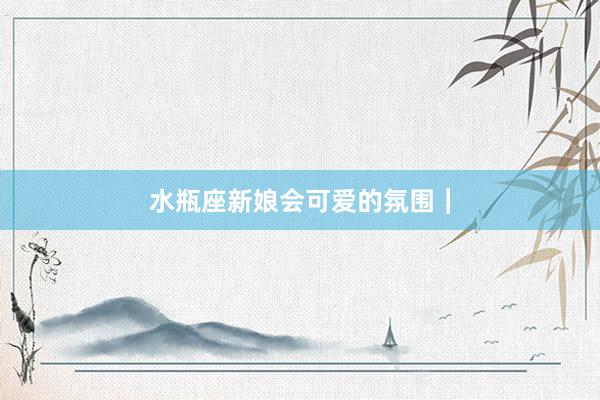 水瓶座新娘会可爱的氛围｜