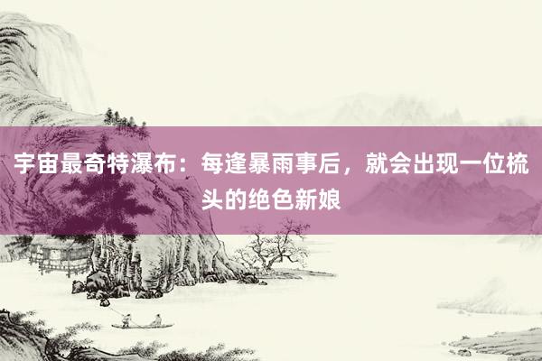 宇宙最奇特瀑布：每逢暴雨事后，就会出现一位梳头的绝色新娘