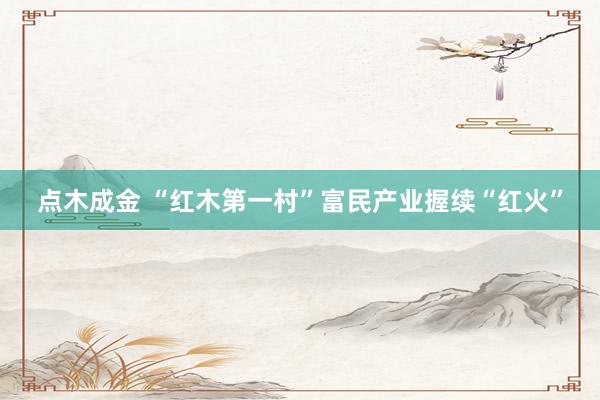 点木成金 “红木第一村”富民产业握续“红火”
