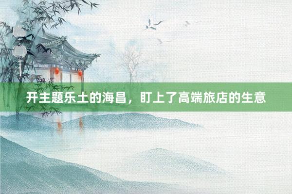 开主题乐土的海昌，盯上了高端旅店的生意