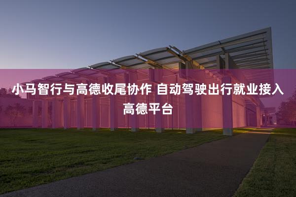小马智行与高德收尾协作 自动驾驶出行就业接入高德平台