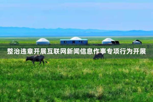 整治违章开展互联网新闻信息作事专项行为开展
