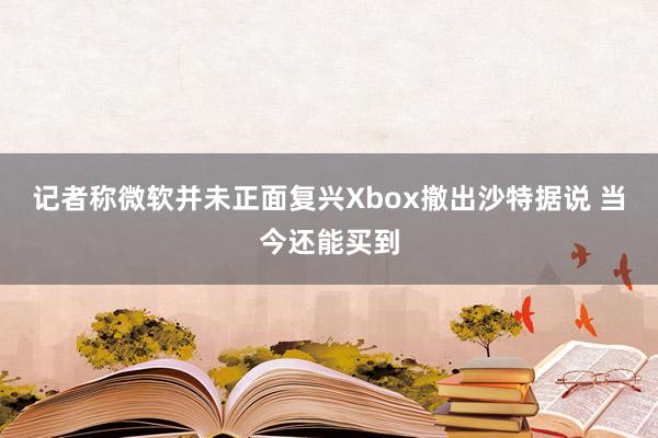 记者称微软并未正面复兴Xbox撤出沙特据说 当今还能买到