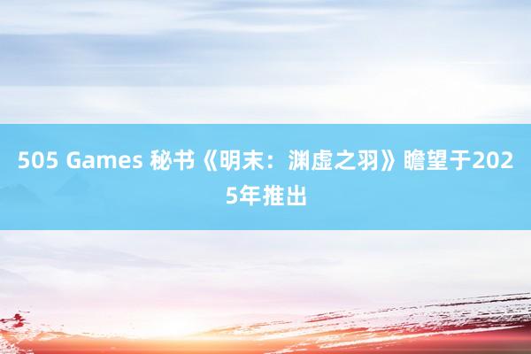 505 Games 秘书《明末：渊虚之羽》瞻望于2025年推出