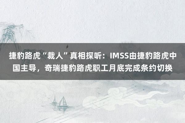 捷豹路虎“裁人”真相探听：IMSS由捷豹路虎中国主导，奇瑞捷豹路虎职工月底完成条约切换
