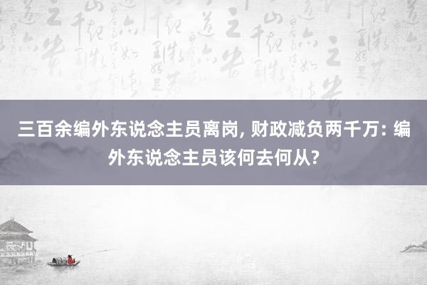 三百余编外东说念主员离岗, 财政减负两千万: 编外东说念主员该何去何从?