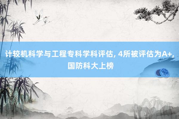 计较机科学与工程专科学科评估, 4所被评估为A+, 国防科大上榜